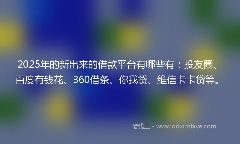 2025年的新出来的借款平台有哪些有：投友圈、百度有钱花、360借条、你我贷、维信卡卡贷等。