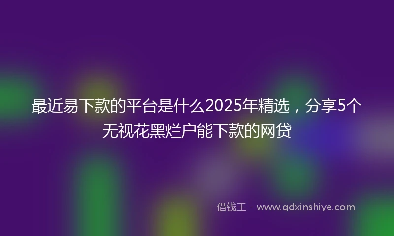 最近易下款的平台是什么2025年精选，分享5个无视花黑烂户能下款的网贷