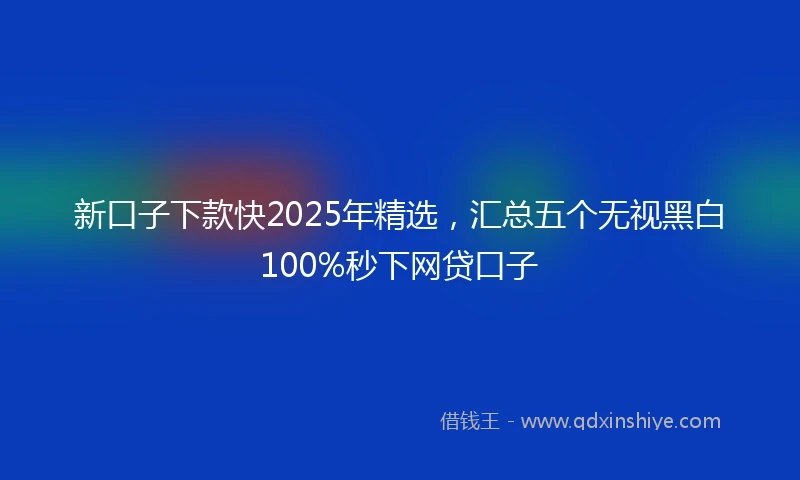 新口子下款快2025年精选，汇总五个无视黑白100%秒下网贷口子