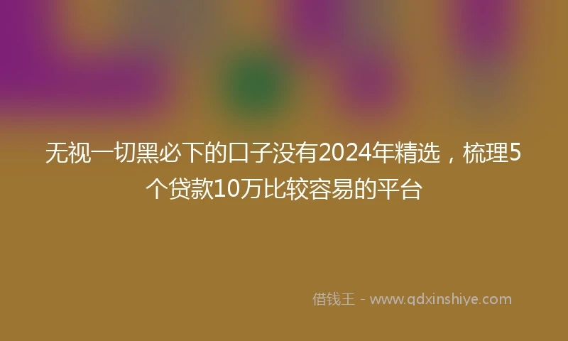 无视一切黑必下的口子没有2024年精选，梳理5个贷款10万比较容易的平台