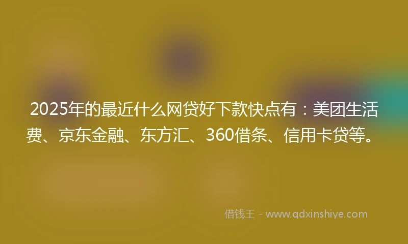2025年的最近什么网贷好下款快点有：美团生活费、京东金融、东方汇、360借条、信用卡贷等。