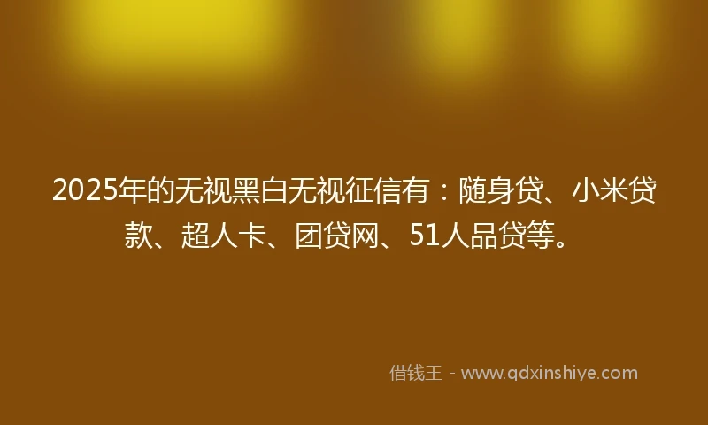 2025年的无视黑白无视征信有：随身贷、小米贷款、超人卡、团贷网、51人品贷等。