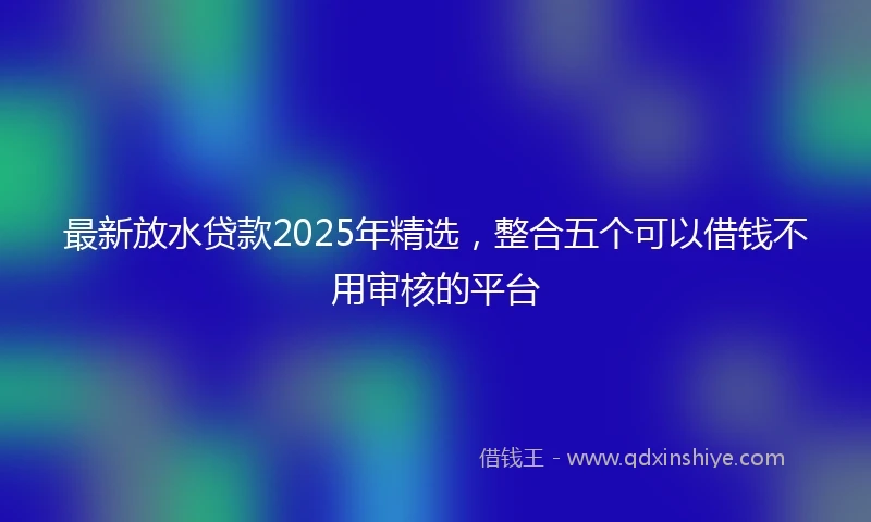 最新放水贷款2025年精选，整合五个可以借钱不用审核的平台
