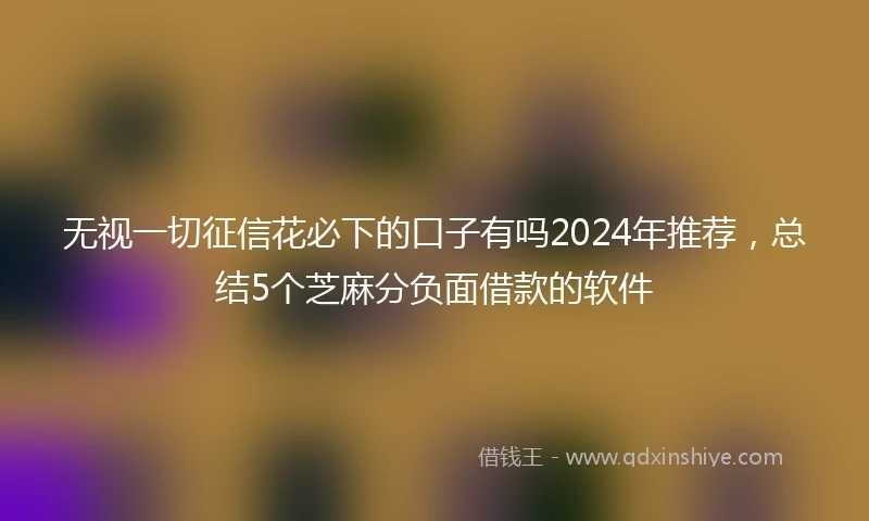 无视一切征信花必下的口子有吗2024年推荐，总结5个芝麻分负面借款的软件