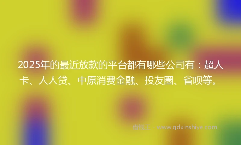 2025年的最近放款的平台都有哪些公司有：超人卡、人人贷、中原消费金融、投友圈、省呗等。