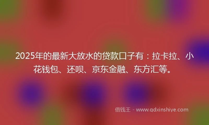 2025年的最新大放水的贷款口子有：拉卡拉、小花钱包、还呗、京东金融、东方汇等。