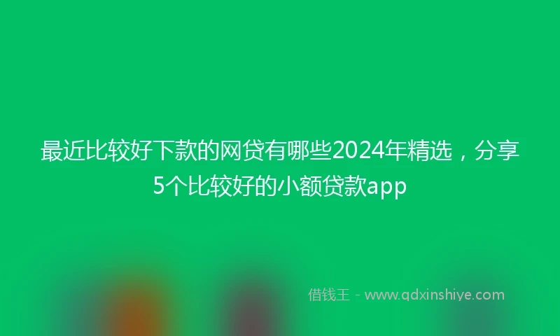 最近比较好下款的网贷有哪些2024年精选，分享5个比较好的小额贷款app