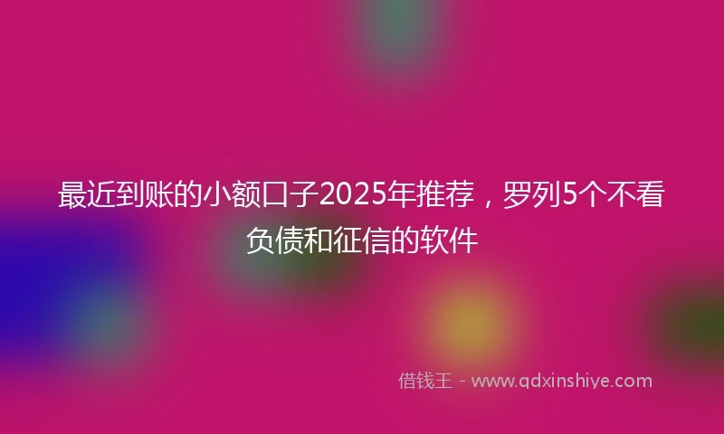 最近到账的小额口子2025年推荐，罗列5个不看负债和征信的软件