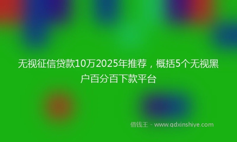 无视征信贷款10万2025年推荐，概括5个无视黑户百分百下款平台
