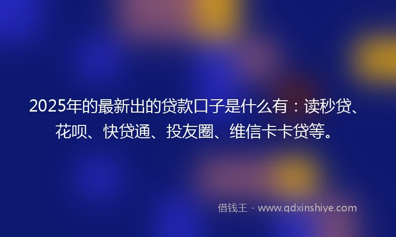 2025年的最新出的贷款口子是什么有：读秒贷、花呗、快贷通、投友圈、维信卡卡贷等。