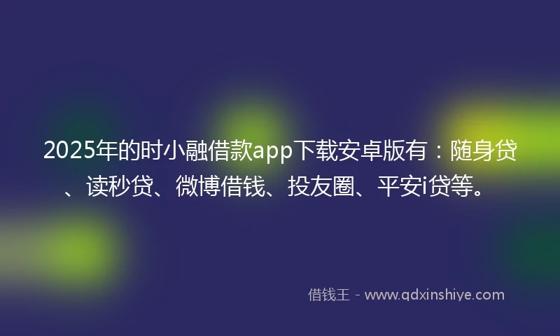 2025年的时小融借款app下载安卓版有：随身贷、读秒贷、微博借钱、投友圈、平安i贷等。