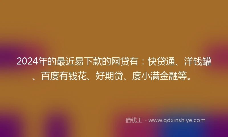 2024年的最近易下款的网贷有：快贷通、洋钱罐、百度有钱花、好期贷、度小满金融等。