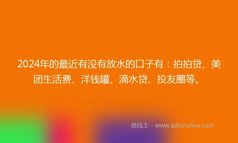 2024年的最近有没有放水的口子有：拍拍贷、美团生活费、洋钱罐、滴水贷、投友圈等。