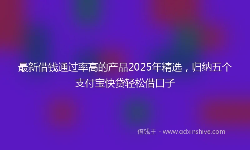 最新借钱通过率高的产品2025年精选，归纳五个支付宝快贷轻松借口子