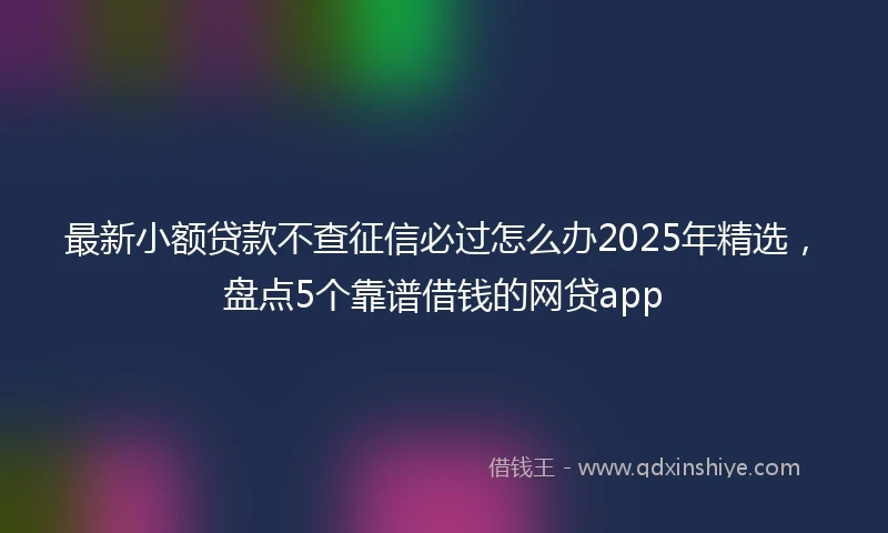 最新小额贷款不查征信必过怎么办2025年精选，盘点5个靠谱借钱的网贷app