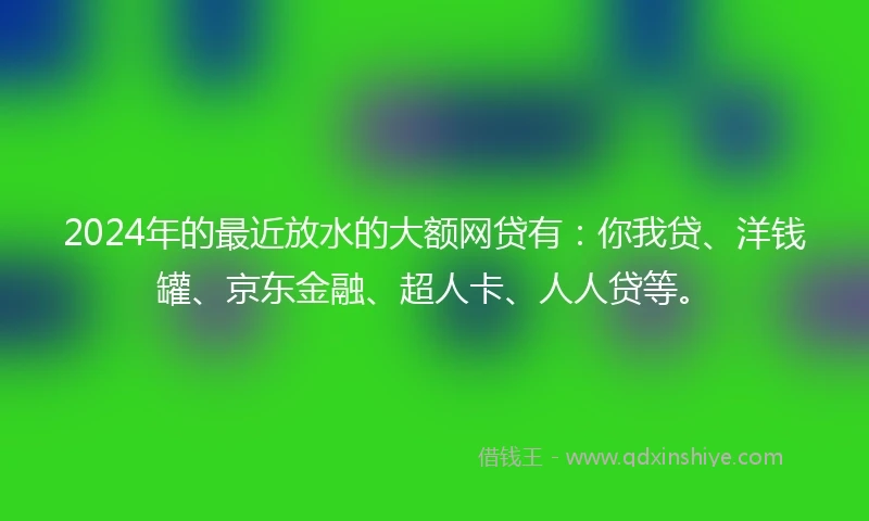 2024年的最近放水的大额网贷有：你我贷、洋钱罐、京东金融、超人卡、人人贷等。