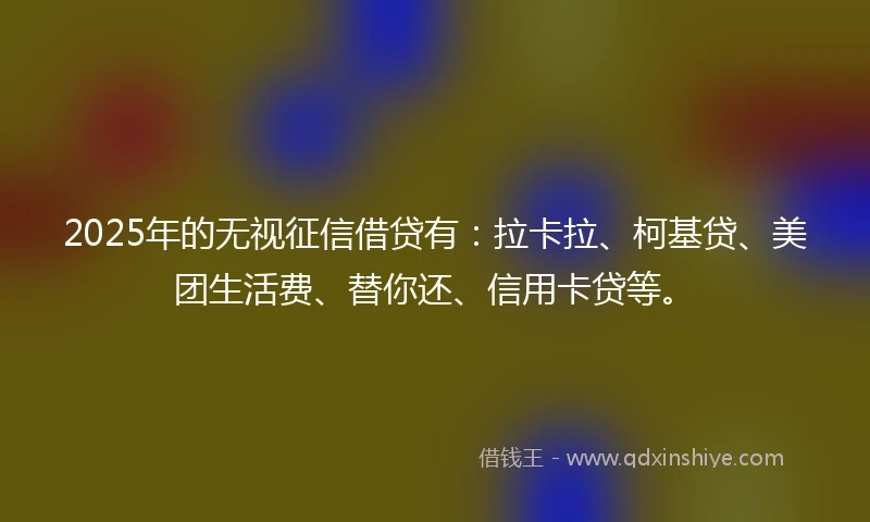 2025年的无视征信借贷有：拉卡拉、柯基贷、美团生活费、替你还、信用卡贷等。