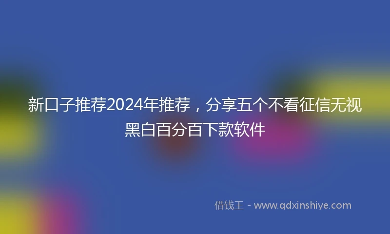 新口子推荐2024年推荐，分享五个不看征信无视黑白百分百下款软件