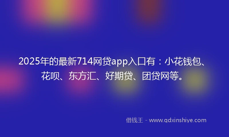 2025年的最新714网贷app入口有：小花钱包、花呗、东方汇、好期贷、团贷网等。
