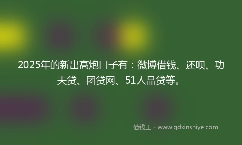 2025年的新出高炮口子有：微博借钱、还呗、功夫贷、团贷网、51人品贷等。