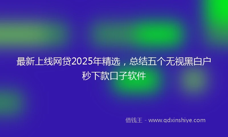 最新上线网贷2025年精选，总结五个无视黑白户秒下款口子软件