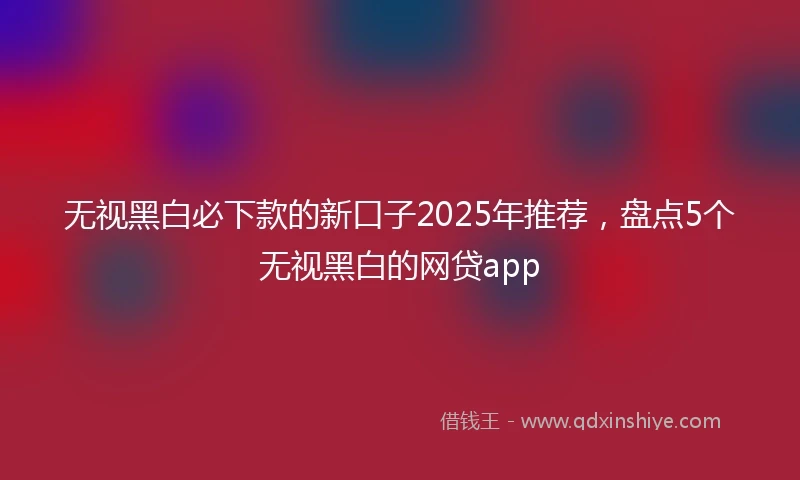无视黑白必下款的新口子2025年推荐，盘点5个无视黑白的网贷app