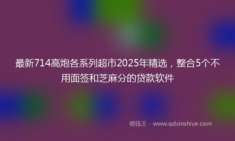 最新714高炮各系列超市2025年精选，整合5个不用面签和芝麻分的贷款软件