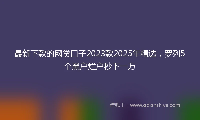 最新下款的网贷口子2023款2025年精选，罗列5个黑户烂户秒下一万