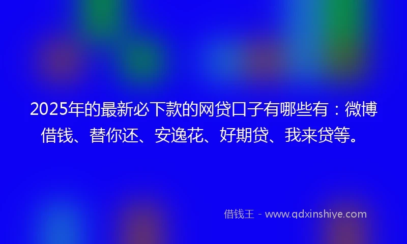 2025年的最新必下款的网贷口子有哪些有：微博借钱、替你还、安逸花、好期贷、我来贷等。