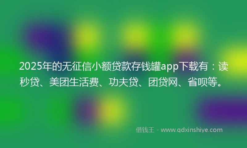 2025年的无征信小额贷款存钱罐app下载有:读秒贷、美团生活费、功夫贷、团贷网、省呗等。