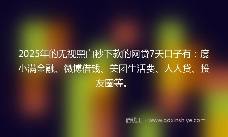 2025年的无视黑白秒下款的网贷7天口子有：度小满金融、微博借钱、美团生活费、人人贷、投友圈等。