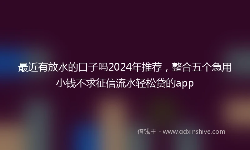 最近有放水的口子吗2024年推荐，整合五个急用小钱不求征信流水轻松贷的app