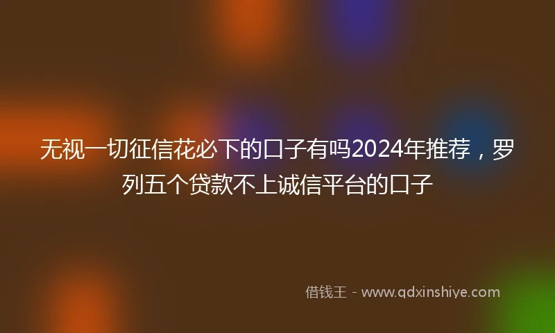 无视一切征信花必下的口子有吗2024年推荐，罗列五个贷款不上诚信平台的口子