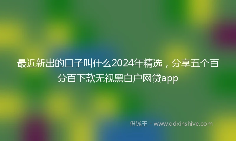 最近新出的口子叫什么2024年精选，分享五个百分百下款无视黑白户网贷app