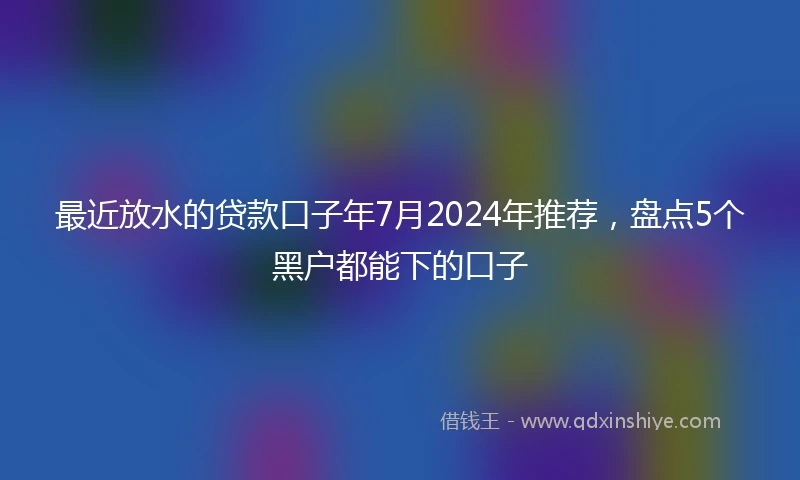 最近放水的贷款口子年7月2024年推荐，盘点5个黑户都能下的口子