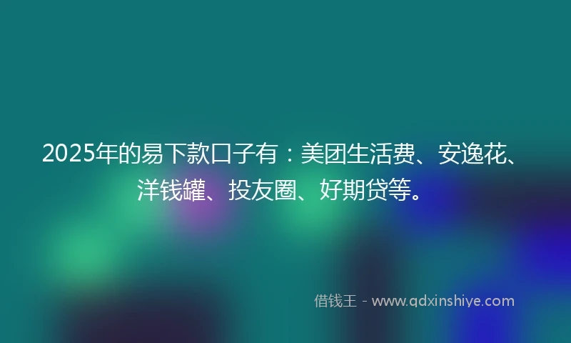 2025年的易下款口子有：美团生活费、安逸花、洋钱罐、投友圈、好期贷等。