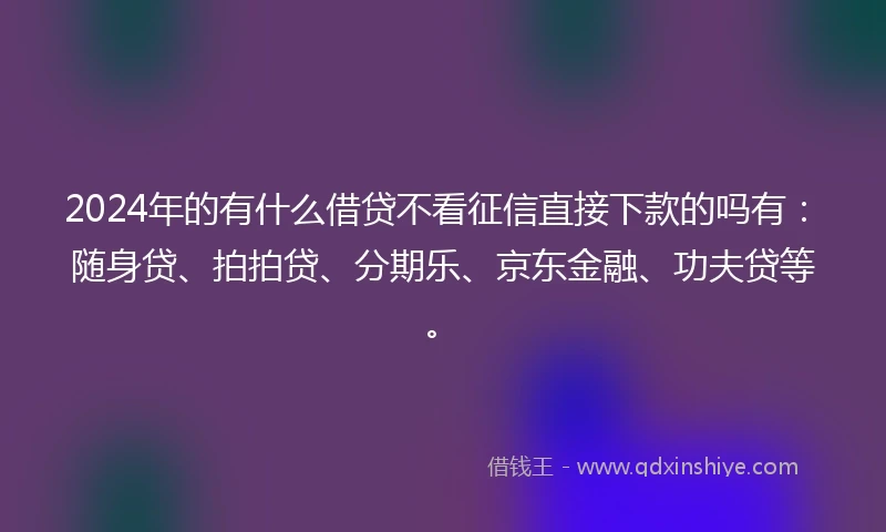2024年的有什么借贷不看征信直接下款的吗有：随身贷、拍拍贷、分期乐、京东金融、功夫贷等。