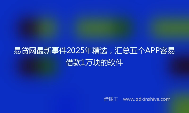 易贷网最新事件2025年精选，汇总五个APP容易借款1万块的软件