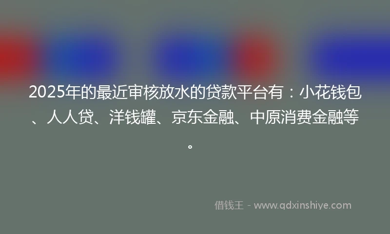 2025年的最近审核放水的贷款平台有：小花钱包、人人贷、洋钱罐、京东金融、中原消费金融等。