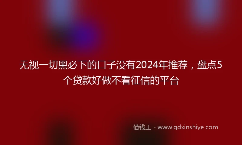 无视一切黑必下的口子没有2024年推荐，盘点5个贷款好做不看征信的平台