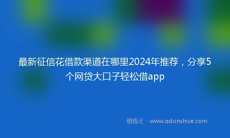 最新征信花借款渠道在哪里2024年推荐，分享5个网贷大口子轻松借app