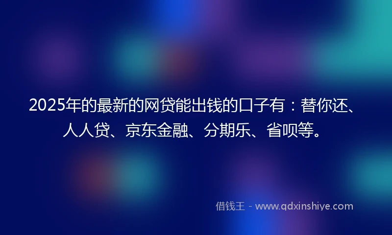 2025年的最新的网贷能出钱的口子有：替你还、人人贷、京东金融、分期乐、省呗等。