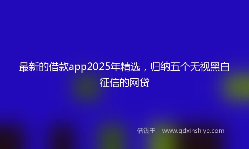 最新的借款app2025年精选，归纳五个无视黑白征信的网贷