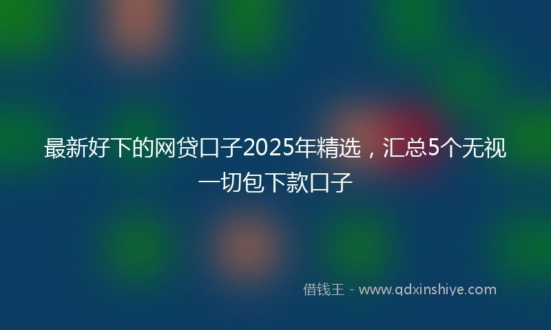 最新好下的网贷口子2025年精选，汇总5个无视一切包下款口子