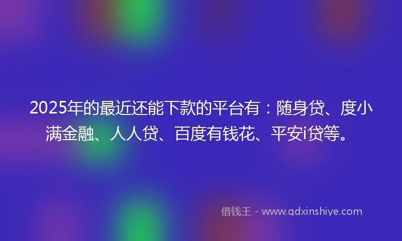 2025年的最近还能下款的平台有：随身贷、度小满金融、人人贷、百度有钱花、平安i贷等。
