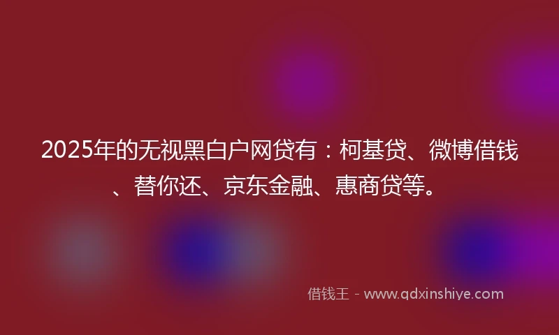 2025年的无视黑白户网贷有：柯基贷、微博借钱、替你还、京东金融、惠商贷等。