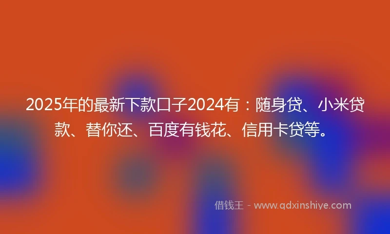 2025年的最新下款口子2024有：随身贷、小米贷款、替你还、百度有钱花、信用卡贷等。