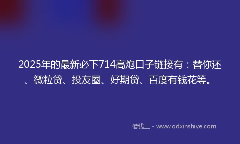 2025年的最新必下714高炮口子链接有：替你还、微粒贷、投友圈、好期贷、百度有钱花等。