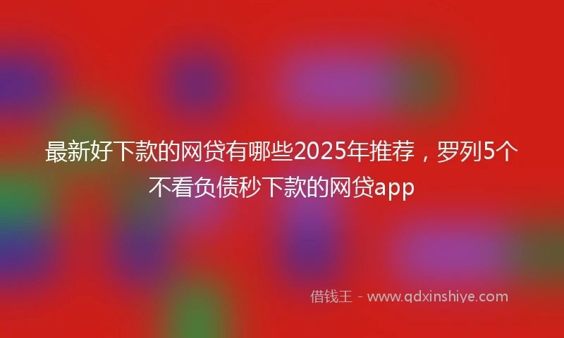 最新好下款的网贷有哪些2025年推荐，罗列5个不看负债秒下款的网贷app
