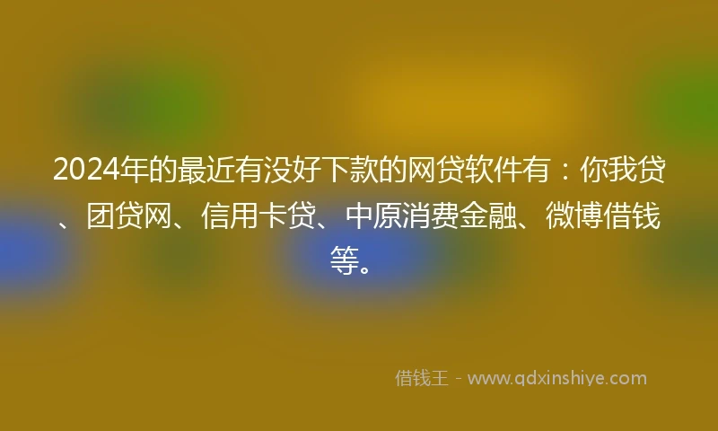 2024年的最近有没好下款的网贷软件有：你我贷、团贷网、信用卡贷、中原消费金融、微博借钱等。